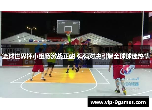 篮球世界杯小组赛激战正酣 强强对决引爆全球球迷热情