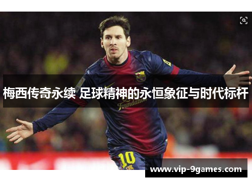 梅西传奇永续 足球精神的永恒象征与时代标杆 梅西传奇永续 足球精神的永恒象征与时代标杆