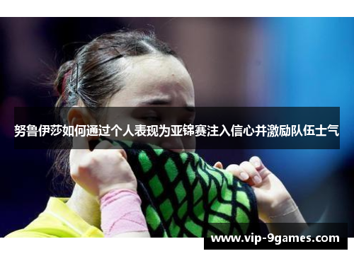 努鲁伊莎如何通过个人表现为亚锦赛注入信心并激励队伍士气