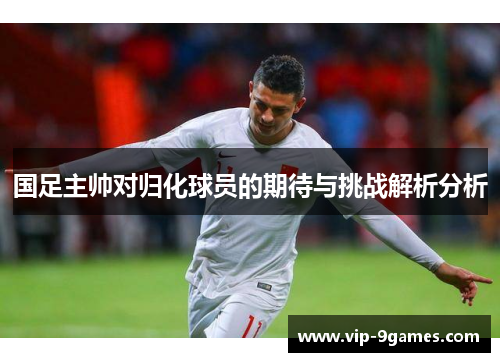 国足主帅对归化球员的期待与挑战解析分析