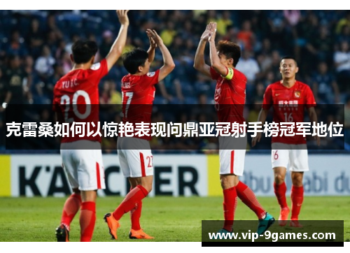 克雷桑如何以惊艳表现问鼎亚冠射手榜冠军地位