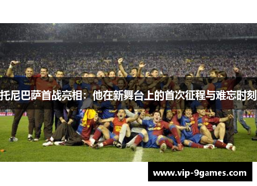 托尼巴萨首战亮相:他在新舞台上的首次征程与难忘时刻 托尼巴萨首战亮相:他在新舞台上的首次征程与难忘时刻