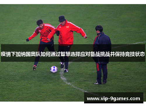 疫情下加纳国奥队如何通过智慧选择应对备战挑战并保持竞技状态