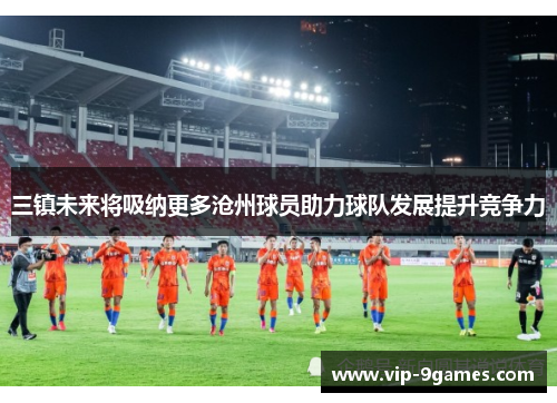 三镇未来将吸纳更多沧州球员助力球队发展提升竞争力 三镇未来将吸纳更多沧州球员助力球队发展提升竞争力