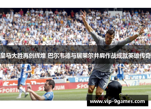 皇马大胜再创辉煌 巴尔韦德与居莱尔并肩作战成就英雄传奇