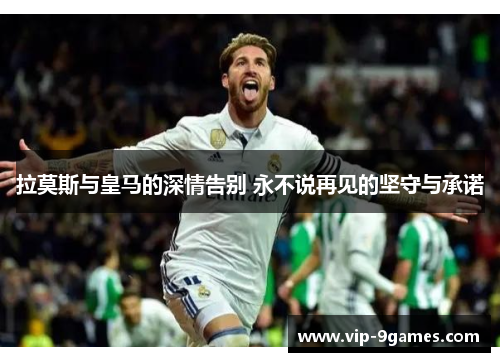 拉莫斯与皇马的深情告别 永不说再见的坚守与承诺