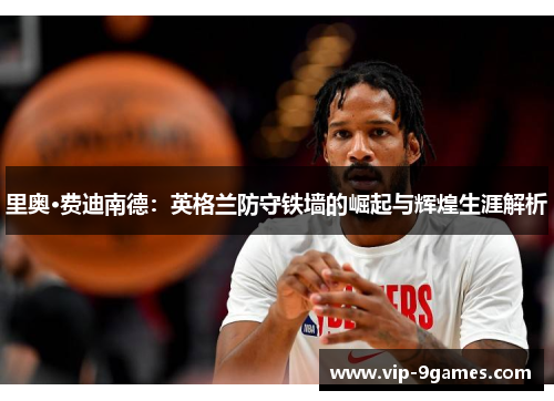 里奥·费迪南德：英格兰防守铁墙的崛起与辉煌生涯解析
