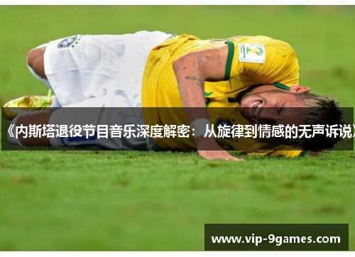 《内斯塔退役节目音乐深度解密：从旋律到情感的无声诉说》
