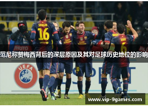 范尼称赞梅西背后的深层原因及其对足球历史地位的影响