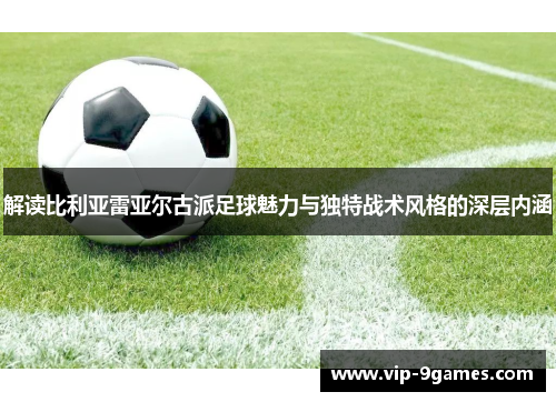 解读比利亚雷亚尔古派足球魅力与独特战术风格的深层内涵