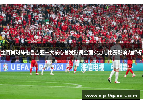 土耳其对阵格鲁吉亚三大核心首发球员全面实力与比赛影响力解析