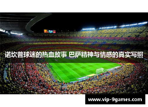 诺坎普球迷的热血故事 巴萨精神与情感的真实写照 诺坎普球迷的热血故事 巴萨精神与情感的真实写照