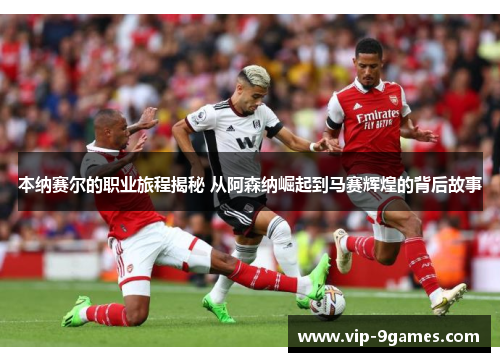 本纳赛尔的职业旅程揭秘 从阿森纳崛起到马赛辉煌的背后故事